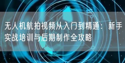 无人机航拍视频从入门到精通:新手实战培训与后期制作全攻略 无人机航拍视频从入门到精通:新手实战培训与后期制作全攻略