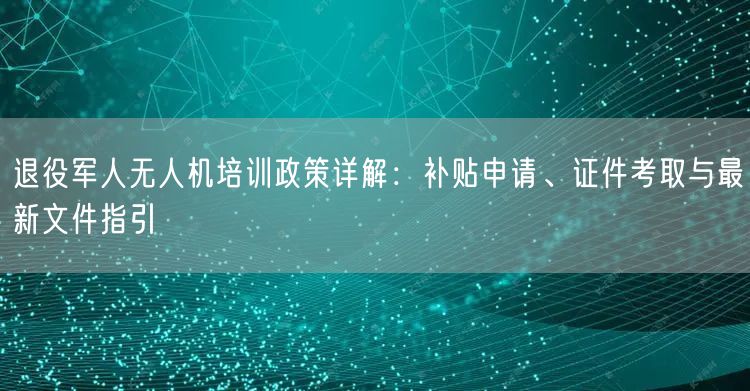 退役军人无人机培训政策详解:补贴申请、证件考取与最新文件指引 退役军人无人机培训政策详解:补贴申请、证件考取与最新文件指引