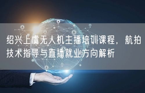 绍兴上虞无人机主播培训课程,航拍技术指导与直播就业方向解析 绍兴上虞无人机主播培训课程,航拍技术指导与直播就业方向解析