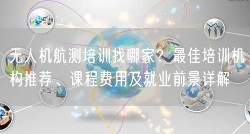 无人机航测培训找哪家？最佳培训机构推荐、课程费用及就业前景详解