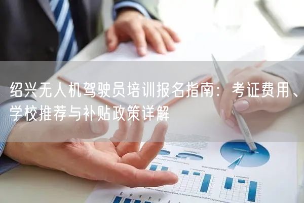 绍兴无人机驾驶员培训报名指南:考证费用、学校推荐与补贴政策详解 绍兴无人机驾驶员培训报名指南:考证费用、学校推荐与补贴政策详解