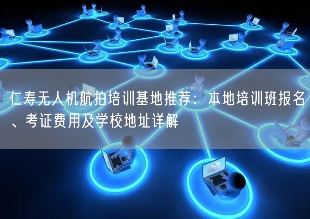 仁寿无人机航拍培训基地推荐：本地培训班报名、考证费用及学校地址详解