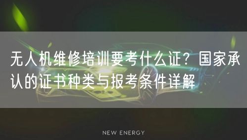 无人机维修培训要考什么证？国家承认的证书种类与报考条件详解
