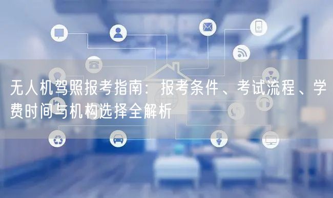 无人机驾照报考指南：报考条件、考试流程、学费时间与机构选择全解析