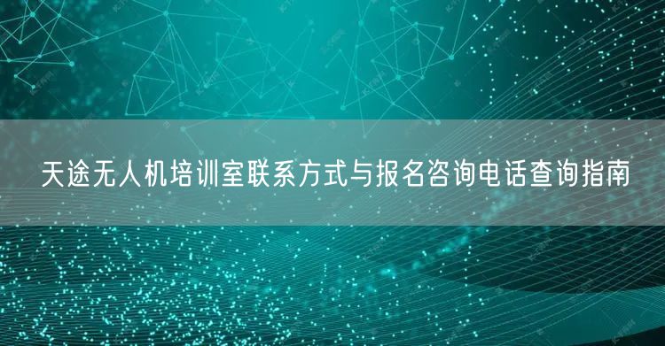 天途无人机培训室联系方式与报名咨询电话查询指南