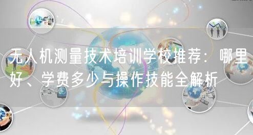 无人机测量技术培训学校推荐：哪里好、学费多少与操作技能全解析