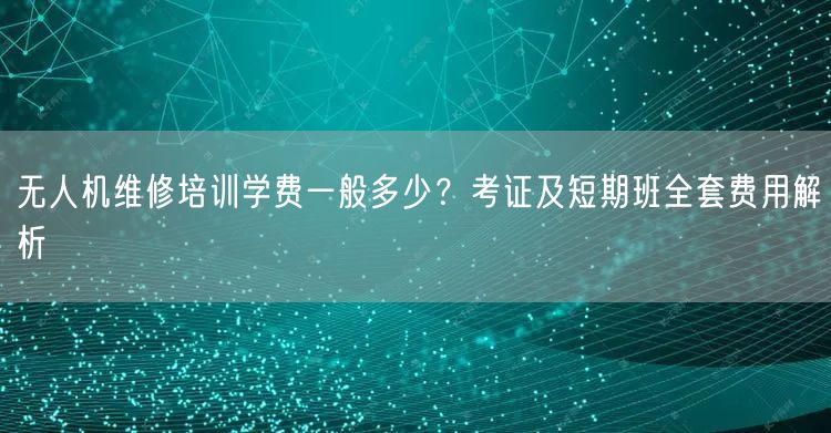 无人机维修培训学费一般多少?考证及短期班全套费用解析 无人机维修培训学费一般多少?考证及短期班全套费用解析