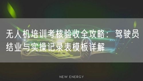 无人机培训考核验收全攻略：驾驶员结业与实操记录表模板详解