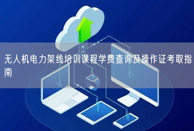 无人机电力架线培训课程学费查询及操作证考取指南 无人机电力架线培训课程学费查询及操作证考取指南