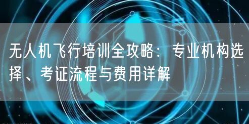 无人机飞行培训全攻略：专业机构选择、考证流程与费用详解