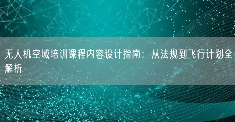 无人机空域培训课程内容设计指南:从法规到飞行计划全解析 无人机空域培训课程内容设计指南:从法规到飞行计划全解析