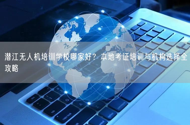 潜江无人机培训学校哪家好?本地考证培训与机构选择全攻略 潜江无人机培训学校哪家好?本地考证培训与机构选择全攻略