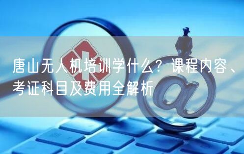 唐山无人机培训学什么?课程内容、考证科目及费用全解析 唐山无人机培训学什么?课程内容、考证科目及费用全解析
