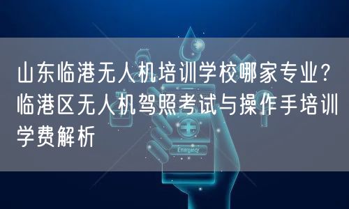 山东临港无人机培训学校哪家专业?临港区无人机驾照考试与操作手培训学费解析 山东临港无人机培训学校哪家专业?临港区无人机驾照考试与操作手培训学费解析
