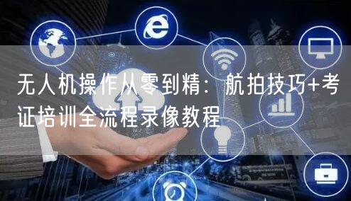 无人机操作从零到精:航拍技巧+考证培训全流程录像教程 无人机操作从零到精:航拍技巧+考证培训全流程录像教程