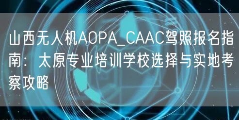 山西无人机AOPA_CAAC驾照报名指南:太原专业培训学校选择与实地考察攻略 山西无人机AOPA_CAAC驾照报名指南:太原专业培训学校选择与实地考察攻略
