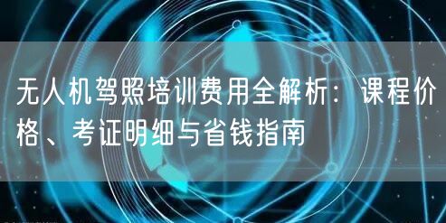无人机驾照培训费用全解析：课程价格、考证明细与省钱指南