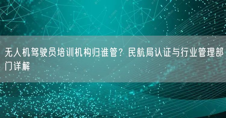 无人机驾驶员培训机构归谁管？民航局认证与行业管理部门详解