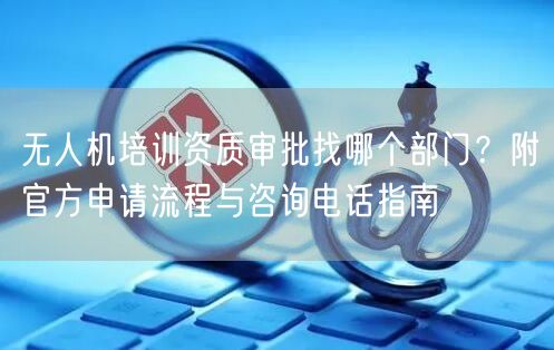 无人机培训资质审批找哪个部门?附官方申请流程与咨询电话指南 无人机培训资质审批找哪个部门?附官方申请流程与咨询电话指南