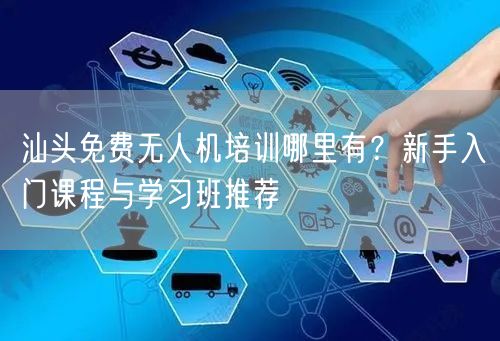 汕头免费无人机培训哪里有?新手入门课程与学习班推荐 汕头免费无人机培训哪里有?新手入门课程与学习班推荐