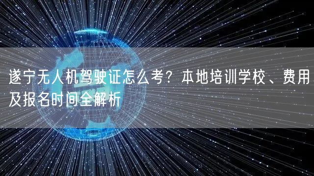 遂宁无人机驾驶证怎么考？本地培训学校、费用及报名时间全解析