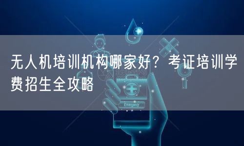 无人机培训机构哪家好?考证培训学费招生全攻略 无人机培训机构哪家好?考证培训学费招生全攻略