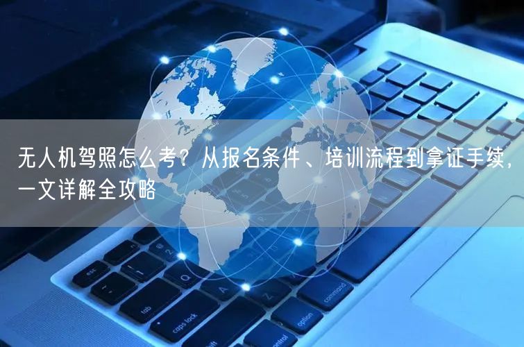 无人机驾照怎么考？从报名条件、培训流程到拿证手续，一文详解全攻略