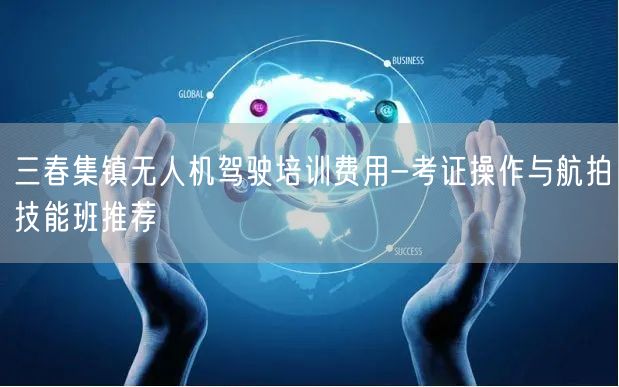 三春集镇无人机驾驶培训费用-考证操作与航拍技能班推荐
