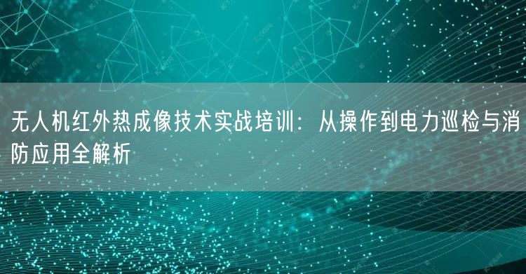 无人机红外热成像技术实战培训:从操作到电力巡检与消防应用全解析 无人机红外热成像技术实战培训:从操作到电力巡检与消防应用全解析