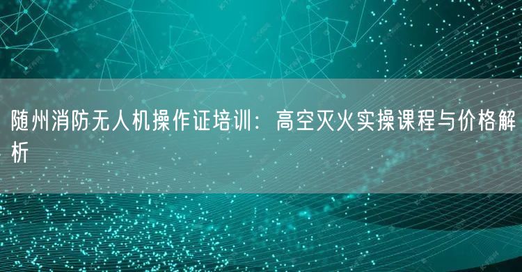 随州消防无人机操作证培训:高空灭火实操课程与价格解析 随州消防无人机操作证培训:高空灭火实操课程与价格解析