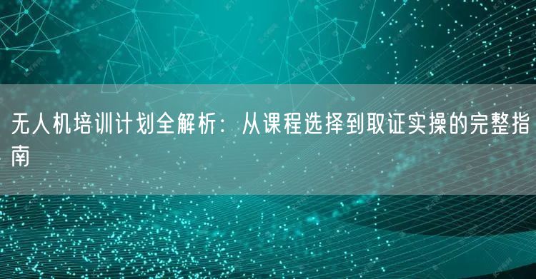 无人机培训计划全解析：从课程选择到取证实操的完整指南