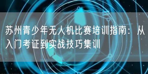 苏州青少年无人机比赛培训指南:从入门考证到实战技巧集训 苏州青少年无人机比赛培训指南:从入门考证到实战技巧集训