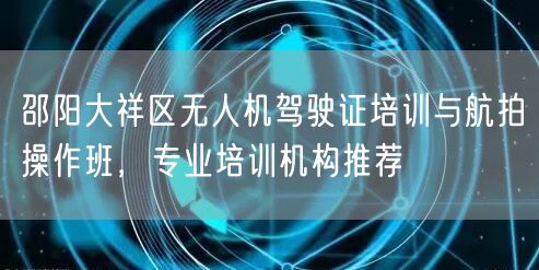 邵阳大祥区无人机驾驶证培训与航拍操作班，专业培训机构推荐