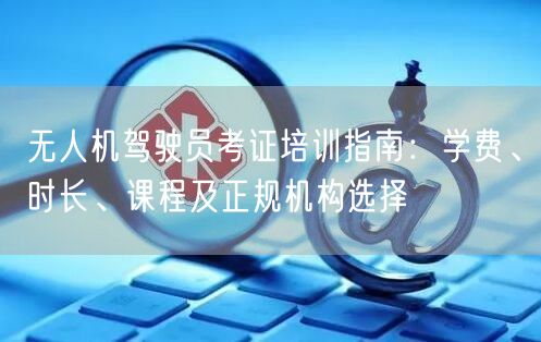 无人机驾驶员考证培训指南：学费、时长、课程及正规机构选择