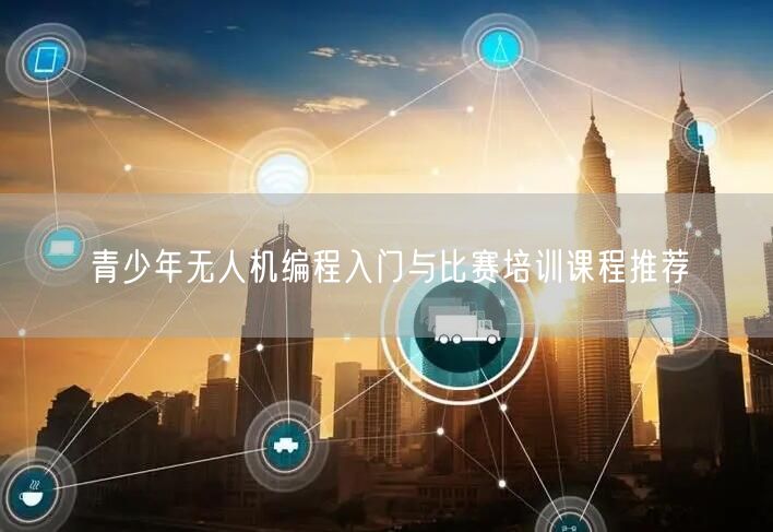 青少年无人机编程入门与比赛培训课程推荐 青少年无人机编程入门与比赛培训课程推荐