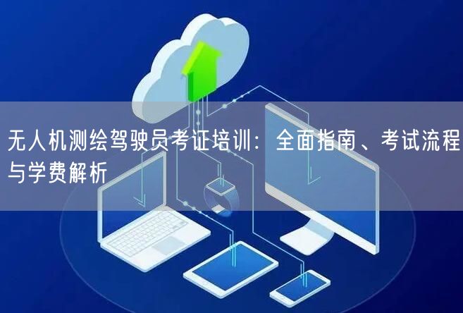无人机测绘驾驶员考证培训:全面指南、考试流程与学费解析 无人机测绘驾驶员考证培训:全面指南、考试流程与学费解析