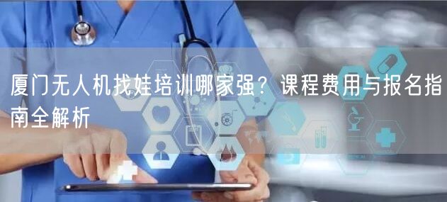 厦门无人机找娃培训哪家强?课程费用与报名指南全解析 厦门无人机找娃培训哪家强?课程费用与报名指南全解析