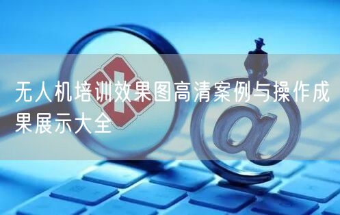 无人机培训效果图高清案例与操作成果展示大全 无人机培训效果图高清案例与操作成果展示大全