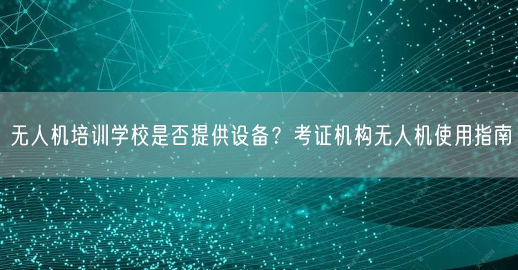 无人机培训学校是否提供设备?考证机构无人机使用指南 无人机培训学校是否提供设备?考证机构无人机使用指南