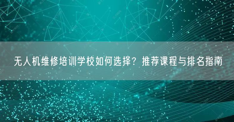 无人机维修培训学校如何选择?推荐课程与排名指南 无人机维修培训学校如何选择?推荐课程与排名指南