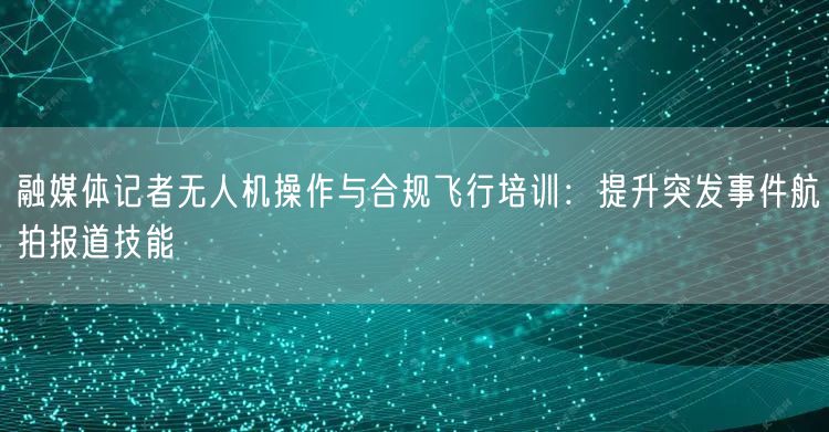 融媒体记者无人机操作与合规飞行培训:提升突发事件航拍报道技能 融媒体记者无人机操作与合规飞行培训:提升突发事件航拍报道技能
