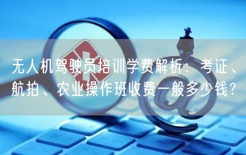 无人机驾驶员培训学费解析:考证、航拍、农业操作班收费一般多少钱? 无人机驾驶员培训学费解析:考证、航拍、农业操作班收费一般多少钱?