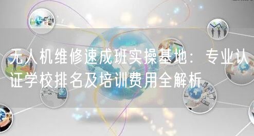 无人机维修速成班实操基地：专业认证学校排名及培训费用全解析