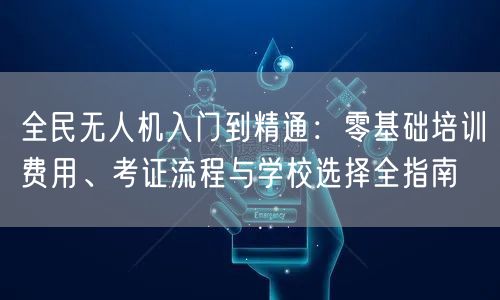 全民无人机入门到精通:零基础培训费用、考证流程与学校选择全指南 全民无人机入门到精通:零基础培训费用、考证流程与学校选择全指南