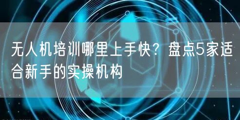 无人机培训哪里上手快?盘点5家适合新手的实操机构 无人机培训哪里上手快?盘点5家适合新手的实操机构