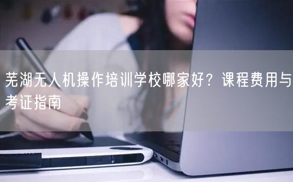 芜湖无人机操作培训学校哪家好?课程费用与考证指南 芜湖无人机操作培训学校哪家好?课程费用与考证指南