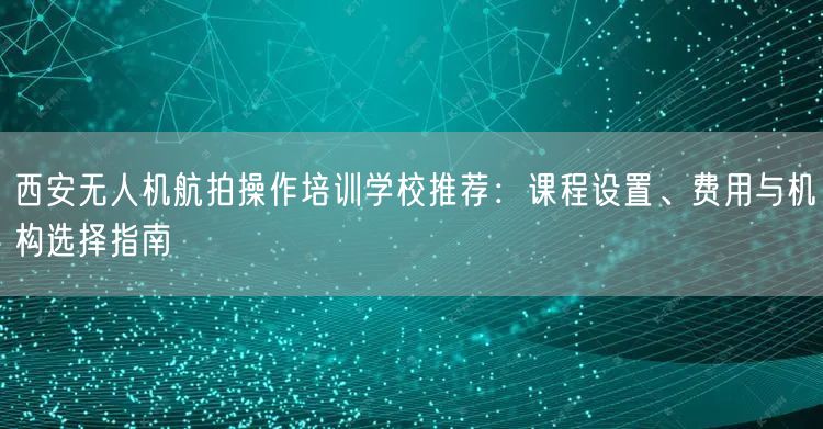 西安无人机航拍操作培训学校推荐:课程设置、费用与机构选择指南 西安无人机航拍操作培训学校推荐:课程设置、费用与机构选择指南