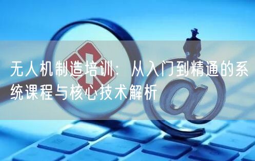 无人机制造培训:从入门到精通的系统课程与核心技术解析 无人机制造培训:从入门到精通的系统课程与核心技术解析