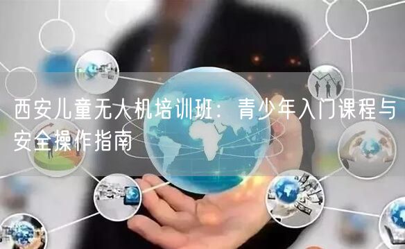 西安儿童无人机培训班:青少年入门课程与安全操作指南 西安儿童无人机培训班:青少年入门课程与安全操作指南