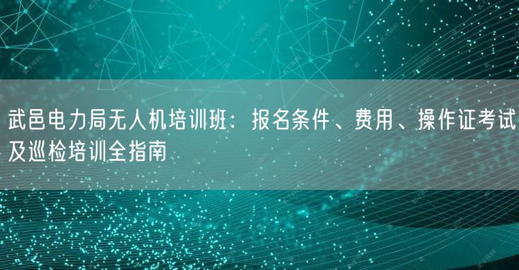 武邑电力局无人机培训班:报名条件、费用、操作证考试及巡检培训全指南 武邑电力局无人机培训班:报名条件、费用、操作证考试及巡检培训全指南